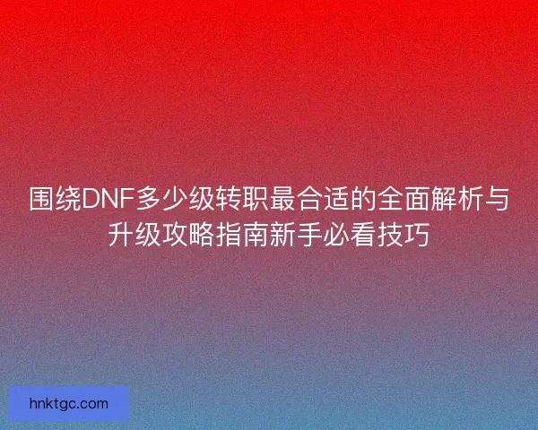 围绕DNF多少级转职最合适的全面解析与升级攻略指南新手必看技巧