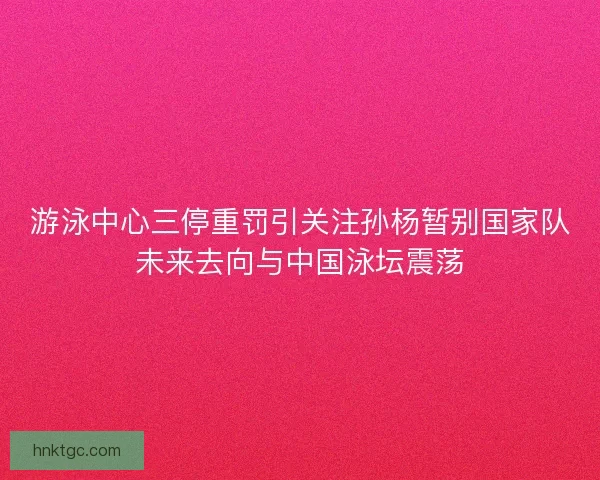 游泳中心三停重罚引关注孙杨暂别国家队未来去向与中国泳坛震荡