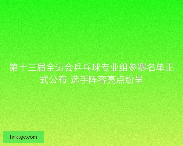 第十三届全运会乒乓球专业组参赛名单正式公布 选手阵容亮点纷呈