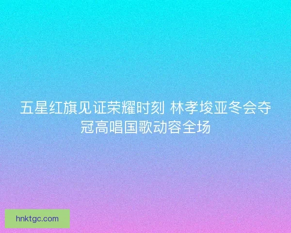 五星红旗见证荣耀时刻 林孝埈亚冬会夺冠高唱国歌动容全场